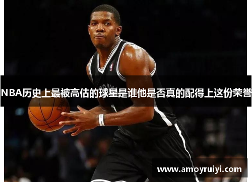 NBA历史上最被高估的球星是谁他是否真的配得上这份荣誉